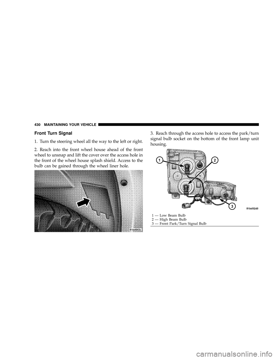 JEEP COMMANDER 2008 1.G Owners Manual Front Turn Signal
1. Turn the steering wheel all the way to the left or right.
2. Reach into the front wheel house ahead of the front
wheel to unsnap and lift the cover over the access hole in
the fro
