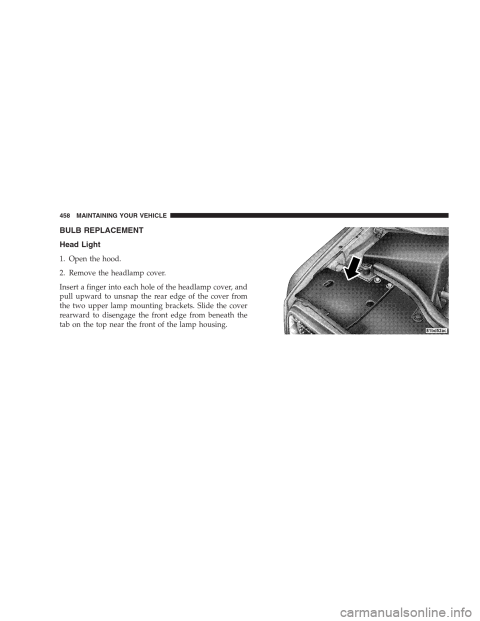 JEEP COMMANDER 2009 1.G Owners Manual BULB REPLACEMENT
Head Light
1. Open the hood.
2. Remove the headlamp cover.
Insert a finger into each hole of the headlamp cover, and
pull upward to unsnap the rear edge of the cover from
the two uppe JEEP COMMANDER 2009 1.G Owners Manual BULB REPLACEMENT
Head Light
1. Open the hood.
2. Remove the headlamp cover.
Insert a finger into each hole of the headlamp cover, and
pull upward to unsnap the rear edge of the cover from
the two uppe