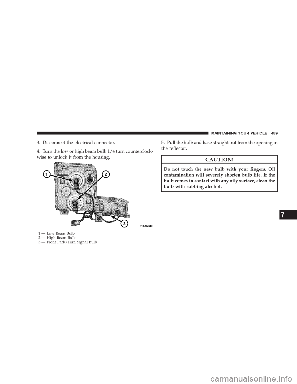 JEEP COMMANDER 2009 1.G Owners Manual 3. Disconnect the electrical connector.
4. Turn the low or high beam bulb 1/4 turn counterclock-
wise to unlock it from the housing.5. Pull the bulb and base straight out from the opening in
the refle