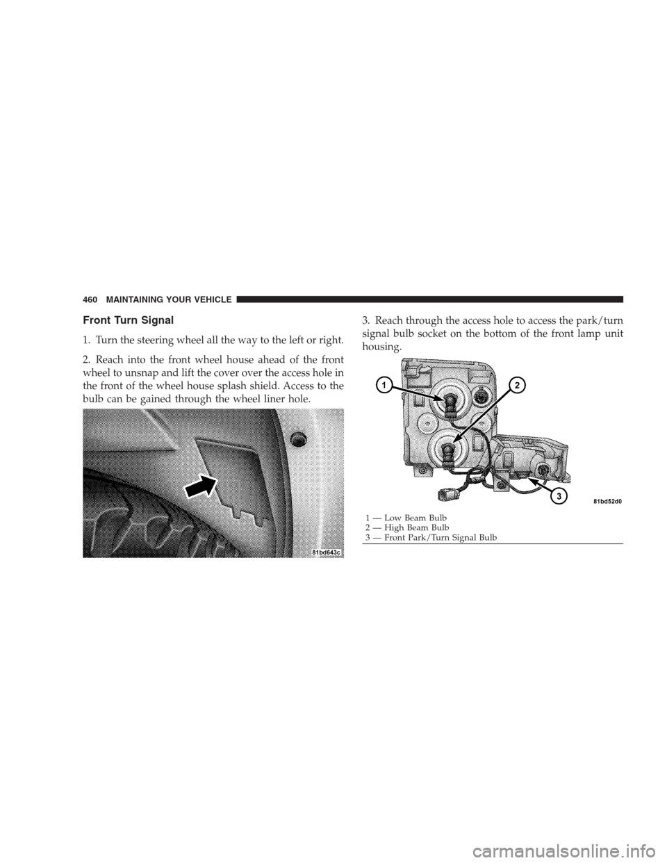 JEEP COMMANDER 2009 1.G Owners Manual Front Turn Signal
1. Turn the steering wheel all the way to the left or right.
2. Reach into the front wheel house ahead of the front
wheel to unsnap and lift the cover over the access hole in
the fro