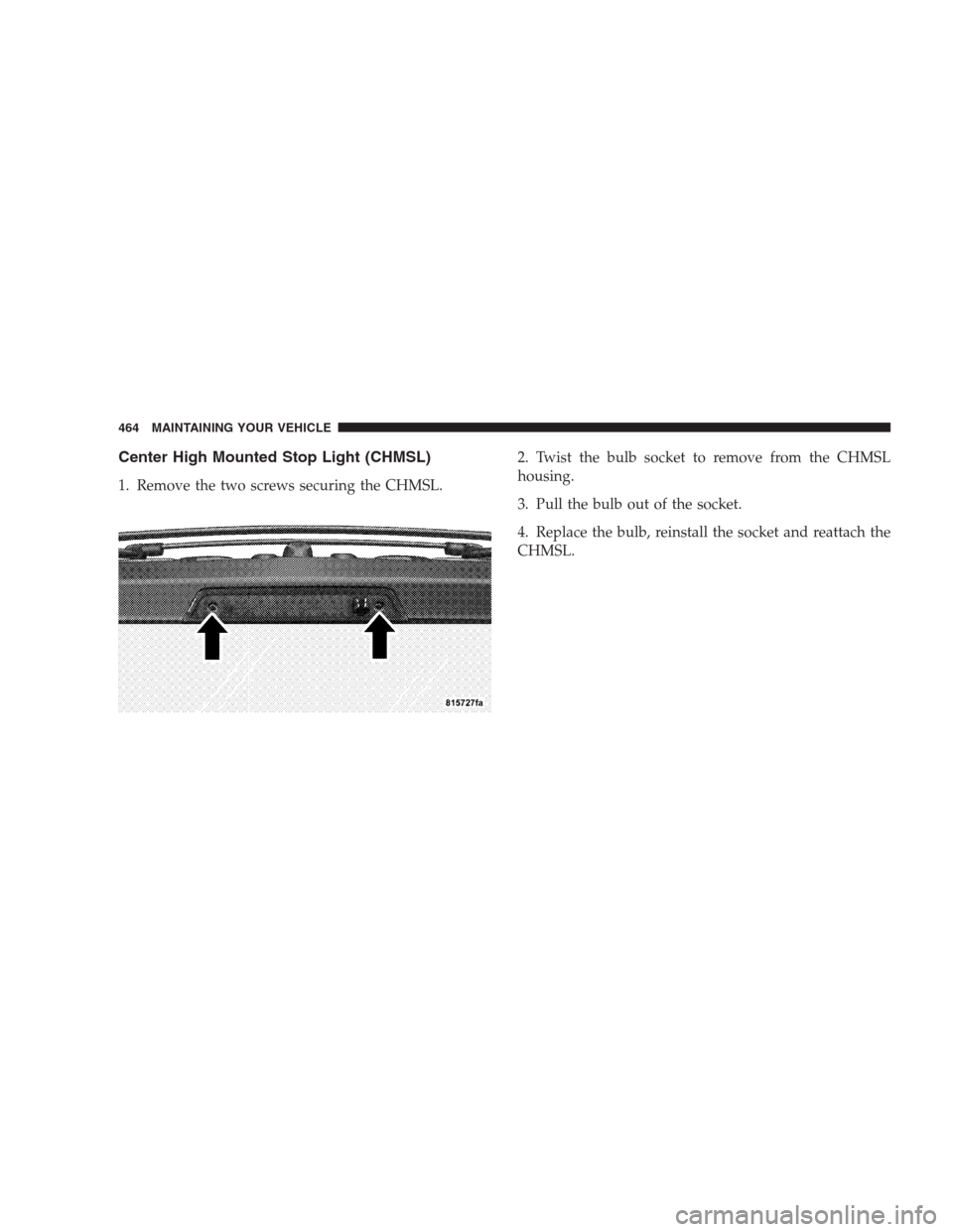 JEEP COMMANDER 2009 1.G Owners Manual Center High Mounted Stop Light (CHMSL)
1. Remove the two screws securing the CHMSL.2. Twist the bulb socket to remove from the CHMSL
housing.
3. Pull the bulb out of the socket.
4. Replace the bulb, r