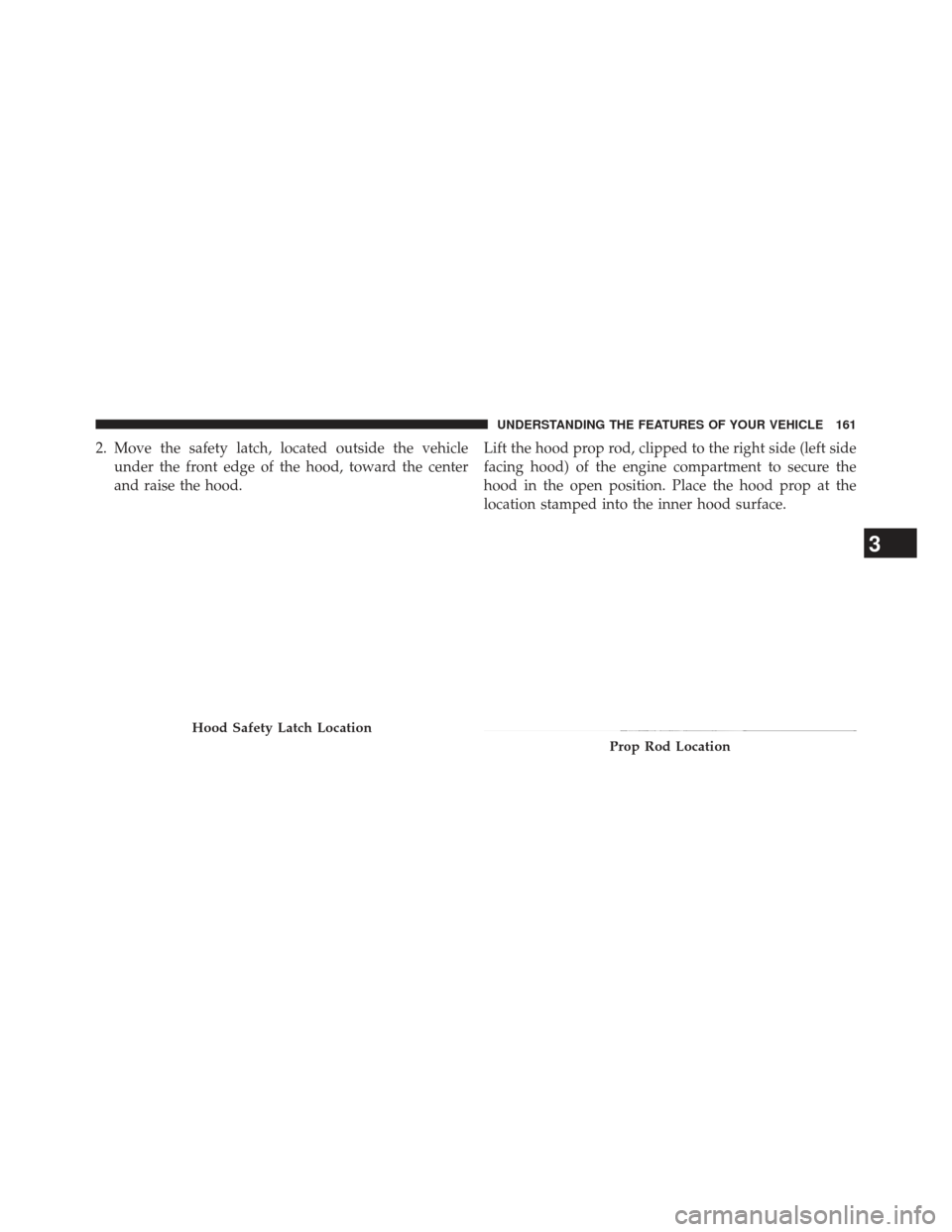 JEEP COMPASS 2013 1.G Owners Manual 2. Move the safety latch, located outside the vehicleunder the front edge of the hood, toward the center
and raise the hood. Lift the hood prop rod, clipped to the right side (left side
facing hood) o