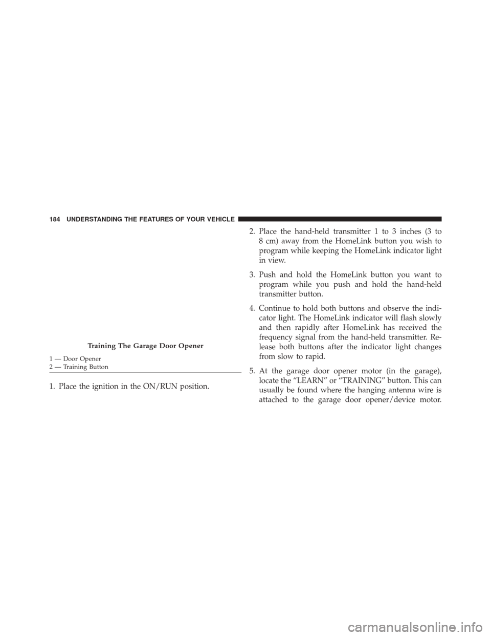 JEEP COMPASS 2016 1.G Owners Manual 1. Place the ignition in the ON/RUN position.2. Place the hand-held transmitter 1 to 3 inches (3 to
8 cm) away from the HomeLink button you wish to
program while keeping the HomeLink indicator light
i