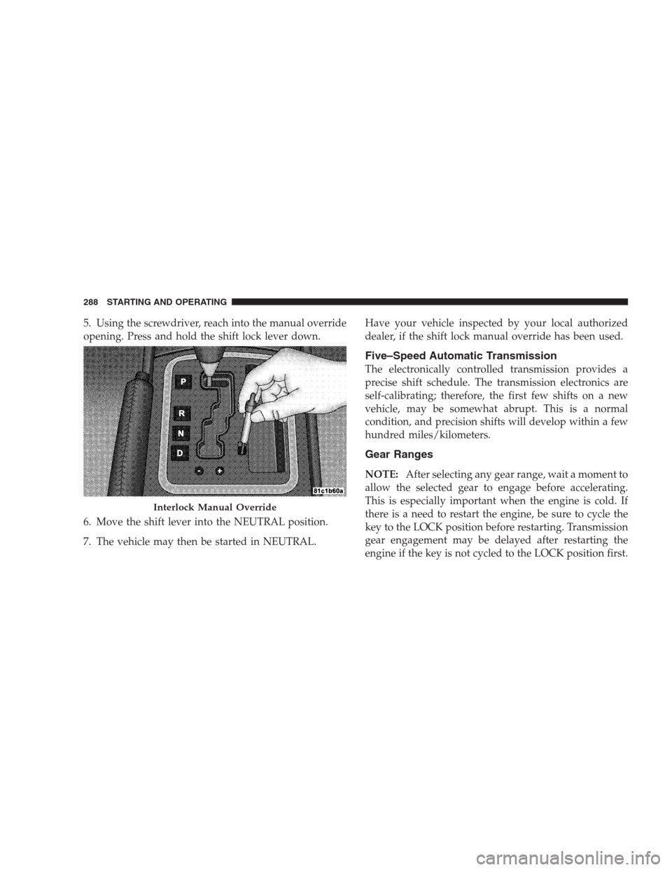 JEEP GRAND CHEROKEE 2009 WK / 3.G Owners Guide 5. Using the screwdriver, reach into the manual override
opening. Press and hold the shift lock lever down.
6. Move the shift lever into the NEUTRAL position.
7. The vehicle may then be started in NEU