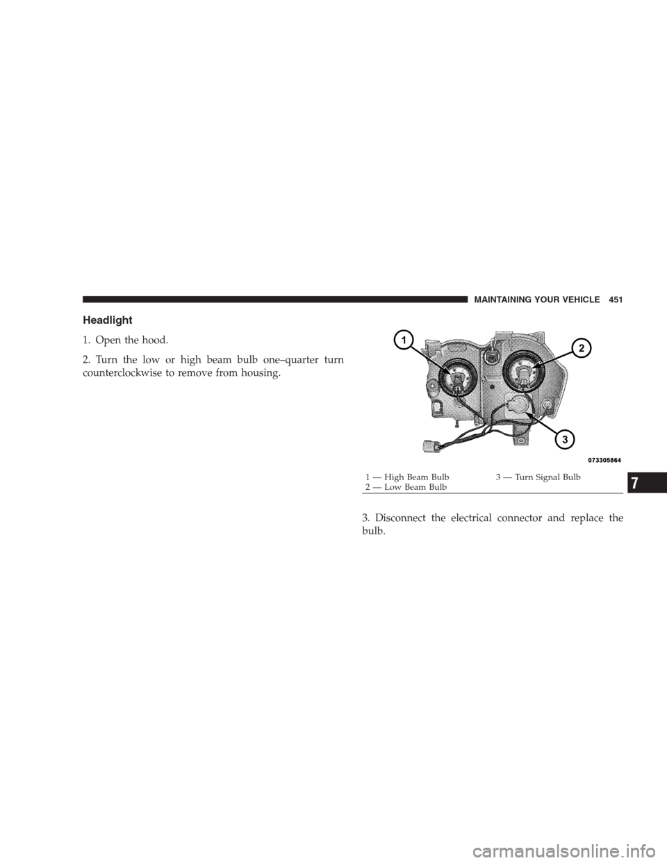 JEEP GRAND CHEROKEE 2009 WK / 3.G Owners Manual Headlight
1. Open the hood.
2. Turn the low or high beam bulb one–quarter turn
counterclockwise to remove from housing.
3. Disconnect the electrical connector and replace the
bulb.
1 — High Beam B