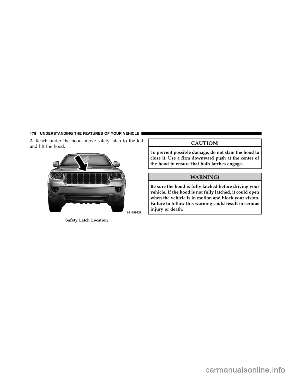 JEEP GRAND CHEROKEE 2012 WK2 / 4.G SRT Owners Manual 2. Reach under the hood, move safety latch to the left
and lift the hood.CAUTION!
To prevent possible damage, do not slam the hood to
close it. Use a firm downward push at the center of
the hood to en
