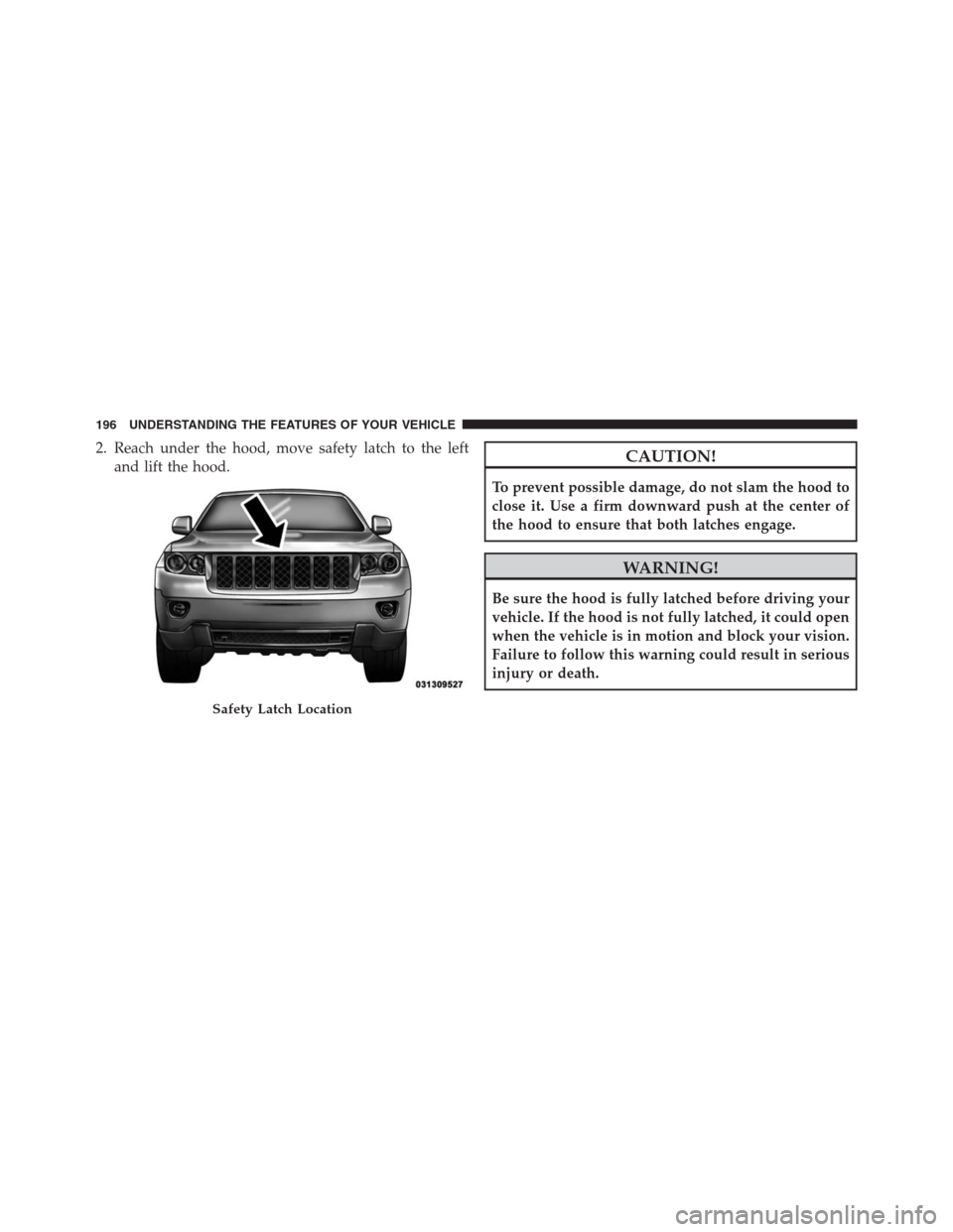 JEEP GRAND CHEROKEE 2013 WK2 / 4.G Owners Manual 2. Reach under the hood, move safety latch to the left
and lift the hood.CAUTION!
To prevent possible damage, do not slam the hood to
close it. Use a firm downward push at the center of
the hood to en
