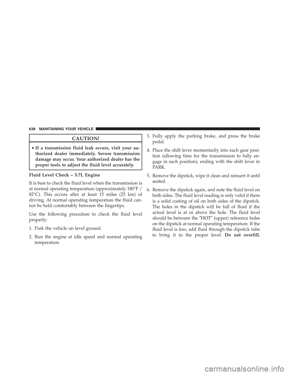 JEEP GRAND CHEROKEE 2013 WK2 / 4.G Owners Manual CAUTION!
•If a transmission fluid leak occurs, visit your au-
thorized dealer immediately. Severe transmission
damage may occur. Your authorized dealer has the
proper tools to adjust the fluid level