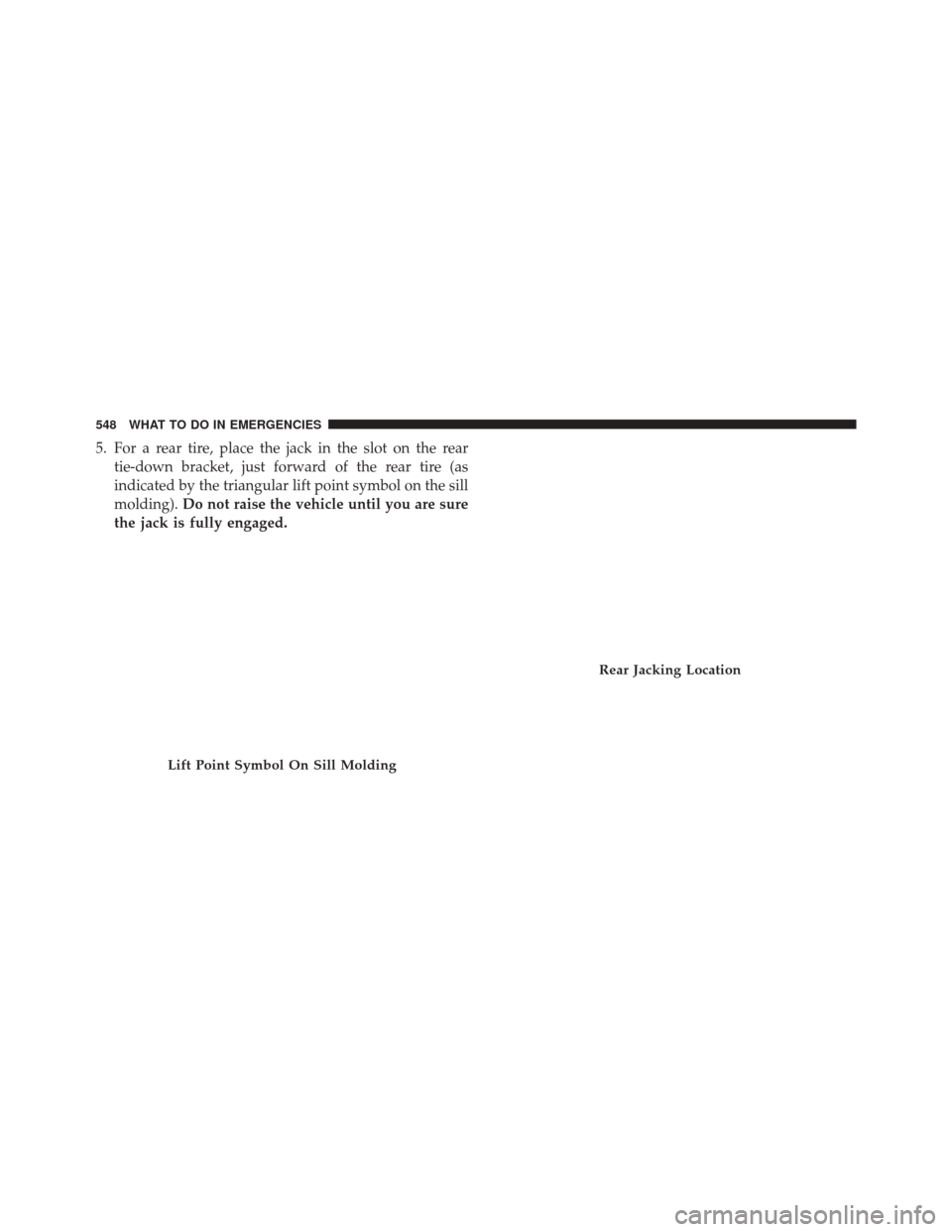 JEEP GRAND CHEROKEE 2014 WK2 / 4.G Owners Manual 5. For a rear tire, place the jack in the slot on the reartie-down bracket, just forward of the rear tire (as
indicated by the triangular lift point symbol on the sill
molding). Do not raise the vehic
