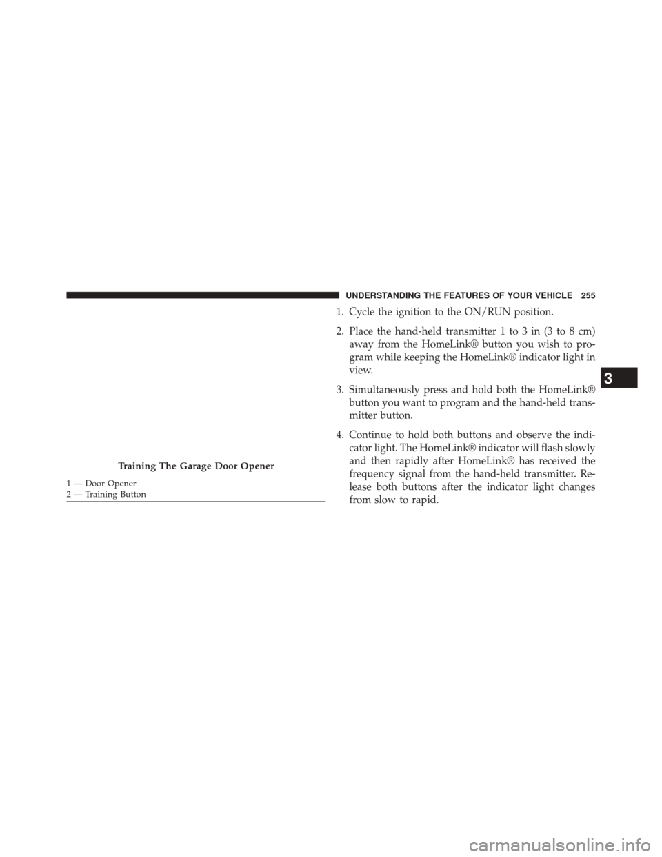 JEEP GRAND CHEROKEE 2014 WK2 / 4.G SRT Owners Manual 1. Cycle the ignition to the ON/RUN position.
2. Place the hand-held transmitter 1 to 3 in (3 to 8 cm)away from the HomeLink® button you wish to pro-
gram while keeping the HomeLink® indicator light