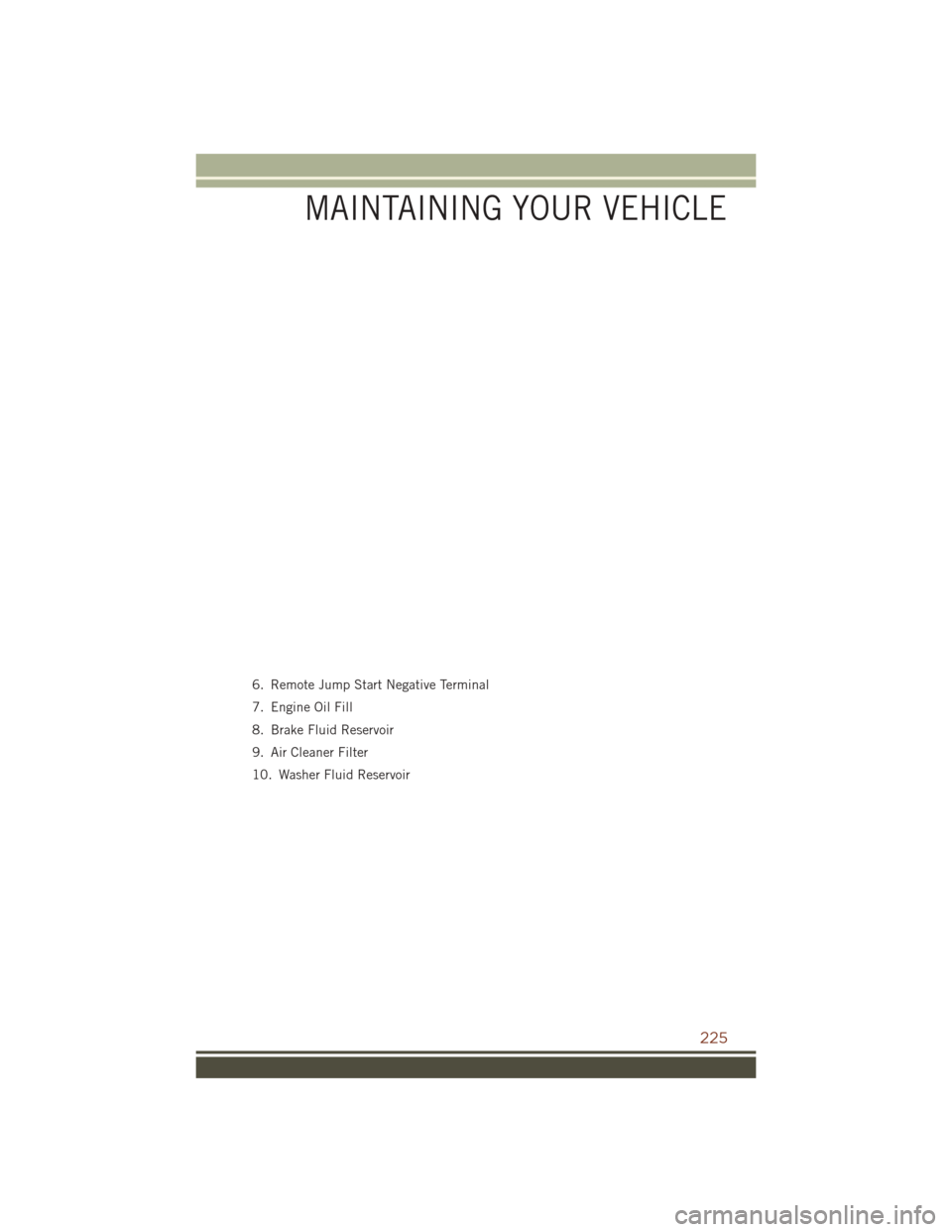 JEEP GRAND CHEROKEE 2016 WK2 / 4.G Owners Manual 6. Remote Jump Start Negative Terminal
7. Engine Oil Fill
8. Brake Fluid Reservoir
9. Air Cleaner Filter
10. Washer Fluid Reservoir
MAINTAINING YOUR VEHICLE
225 JEEP GRAND CHEROKEE 2016 WK2 / 4.G Owners Manual 6. Remote Jump Start Negative Terminal
7. Engine Oil Fill
8. Brake Fluid Reservoir
9. Air Cleaner Filter
10. Washer Fluid Reservoir
MAINTAINING YOUR VEHICLE
225