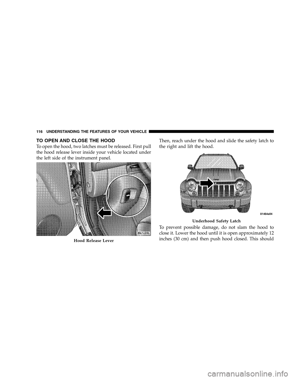 JEEP LIBERTY 2005 KJ / 1.G Owners Manual TO OPEN AND CLOSE THE HOOD
To open the hood, two latches must be released. First pull
the hood release lever inside your vehicle located under
the left side of the instrument panel.Then, reach under t JEEP LIBERTY 2005 KJ / 1.G Owners Manual TO OPEN AND CLOSE THE HOOD
To open the hood, two latches must be released. First pull
the hood release lever inside your vehicle located under
the left side of the instrument panel.Then, reach under t
