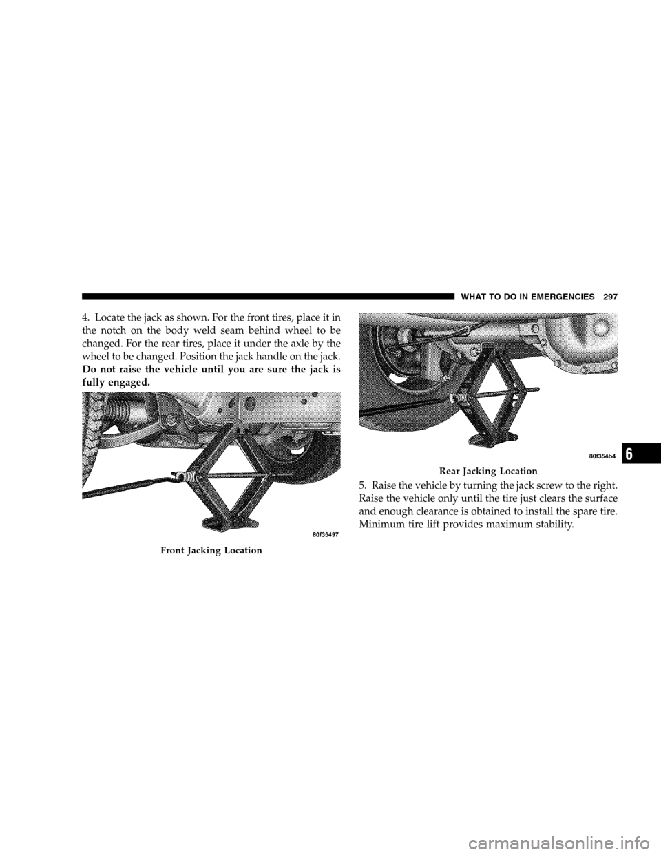 JEEP LIBERTY 2005 KJ / 1.G Owners Manual 4. Locate the jack as shown. For the front tires, place it in
the notch on the body weld seam behind wheel to be
changed. For the rear tires, place it under the axle by the
wheel to be changed. Positi
