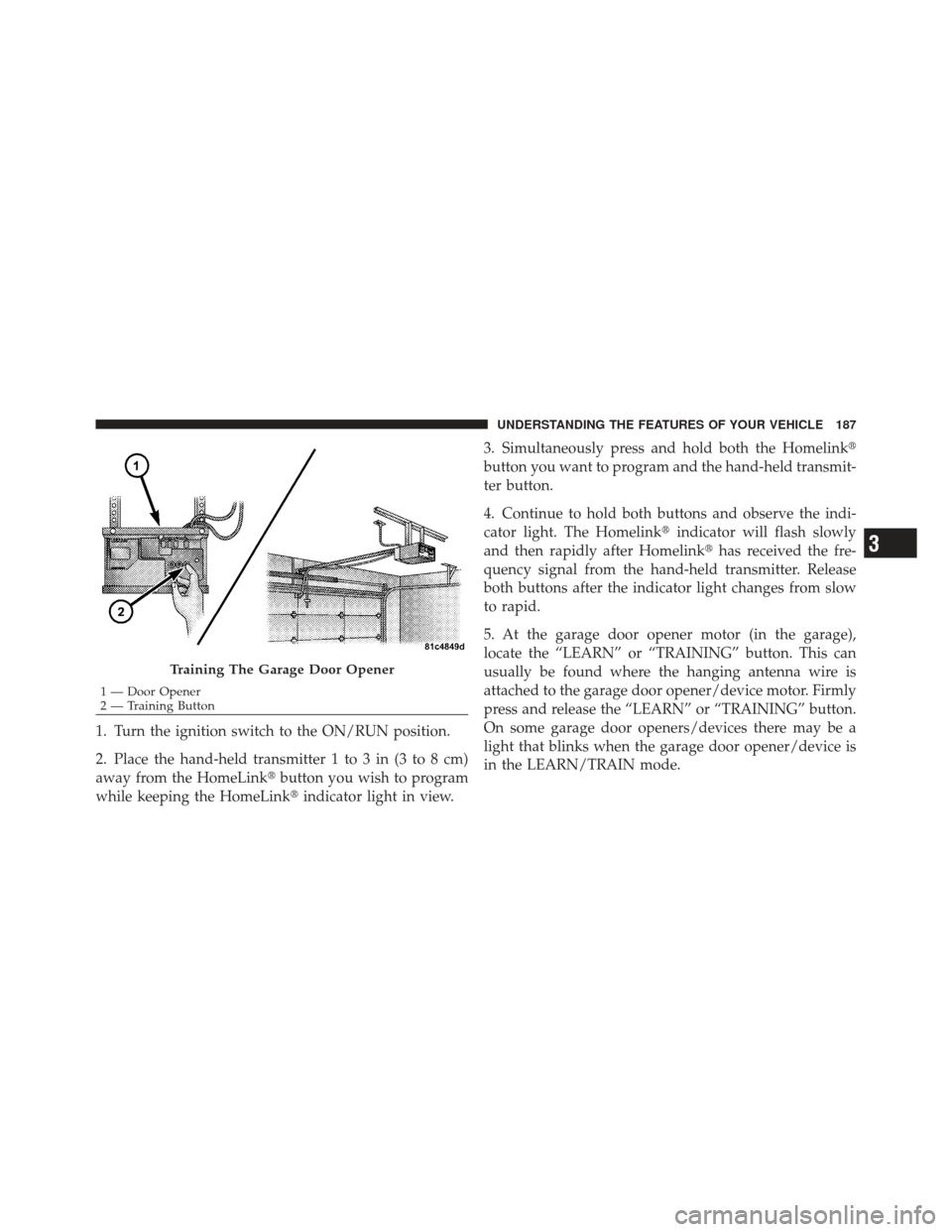 JEEP LIBERTY 2012 KK / 2.G Owners Manual 1. Turn the ignition switch to the ON/RUN position.
2. Place the hand-held transmitter 1 to 3 in (3 to 8 cm)
away from the HomeLinkbutton you wish to program
while keeping the HomeLink indicator lig