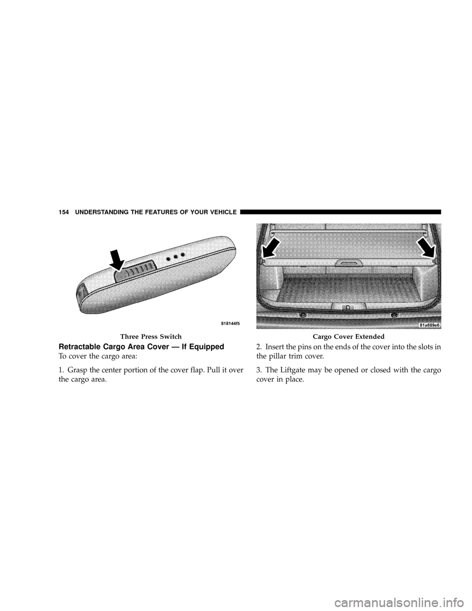 JEEP PATRIOT 2007 1.G Owners Manual Retractable Cargo Area Cover Ð If Equipped
To cover the cargo area:
1. Grasp the center portion of the cover flap. Pull it over
the cargo area.2. Insert the pins on the ends of the cover into the slo