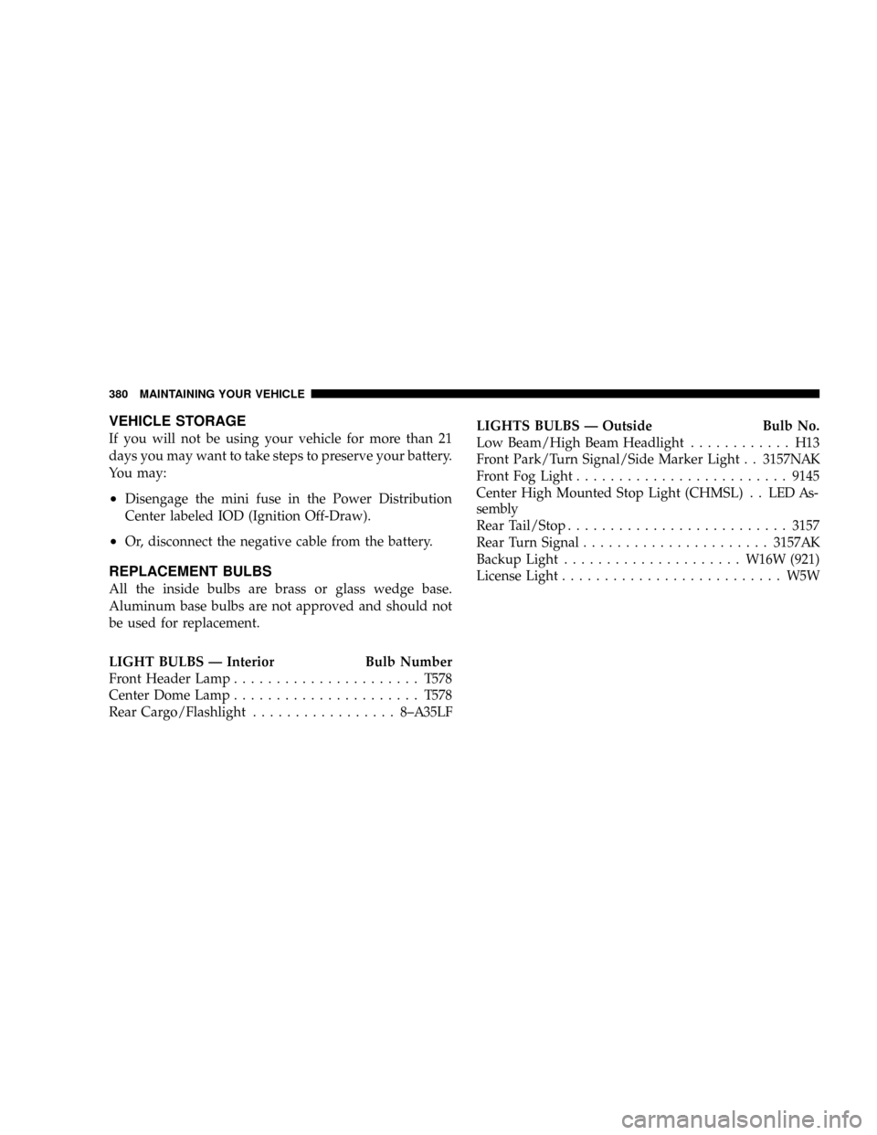 JEEP PATRIOT 2007 1.G Owners Manual VEHICLE STORAGE
If you will not be using your vehicle for more than 21
days you may want to take steps to preserve your battery.
You may:
²Disengage the mini fuse in the Power Distribution
Center lab