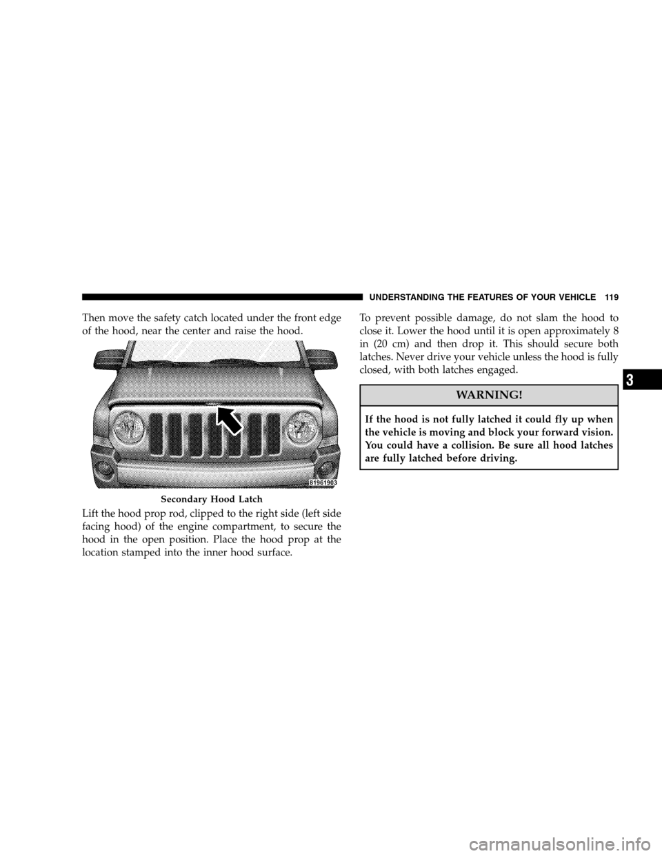 JEEP PATRIOT 2008 1.G Owners Manual Then move the safety catch located under the front edge
of the hood, near the center and raise the hood.
Lift the hood prop rod, clipped to the right side (left side
facing hood) of the engine compart