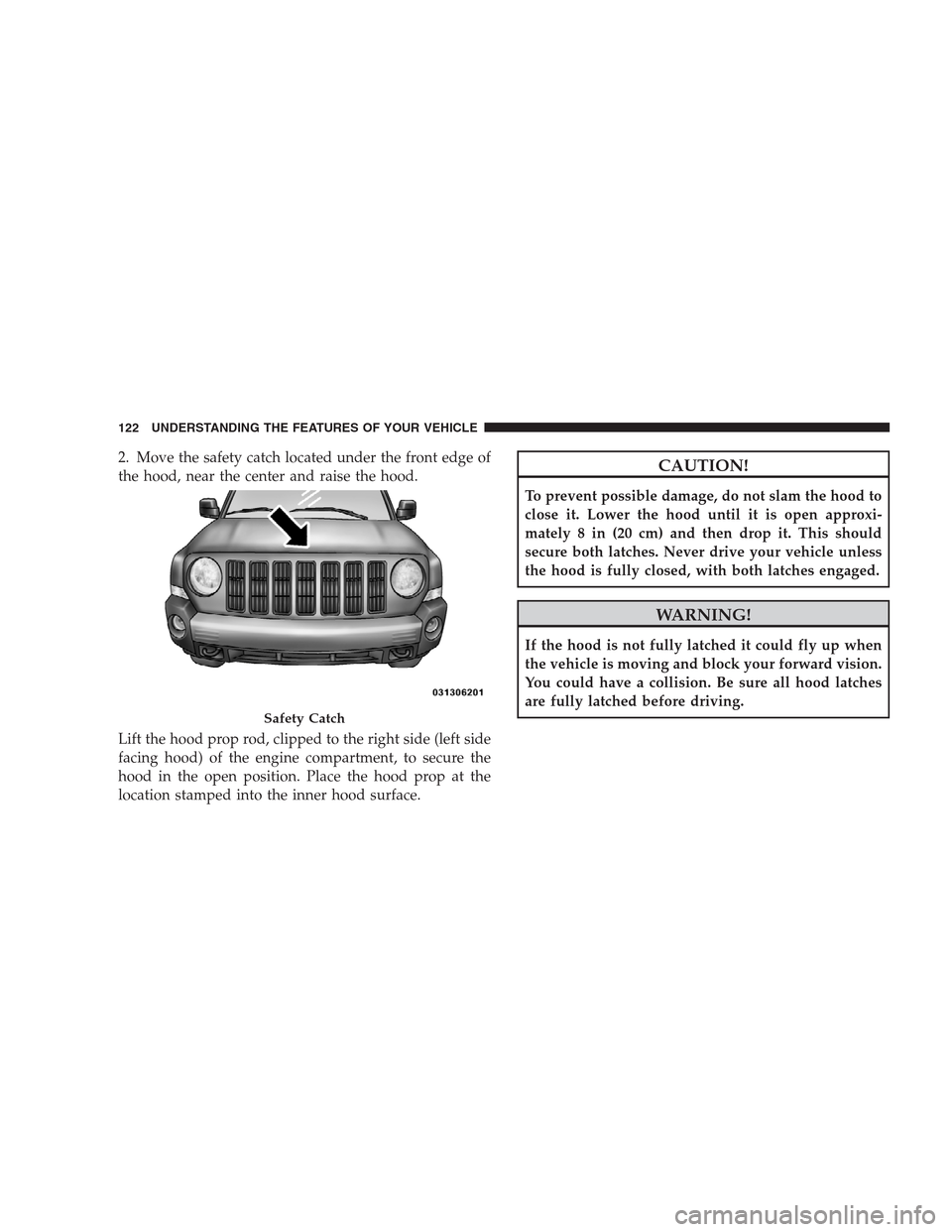 JEEP PATRIOT 2009 1.G Owners Manual 2. Move the safety catch located under the front edge of
the hood, near the center and raise the hood.
Lift the hood prop rod, clipped to the right side (left side
facing hood) of the engine compartme