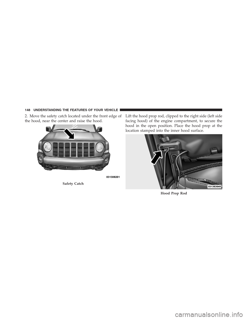 JEEP PATRIOT 2012 1.G Owners Manual 2. Move the safety catch located under the front edge of
the hood, near the center and raise the hood.Lift the hood prop rod, clipped to the right side (left side
facing hood) of the engine compartmen