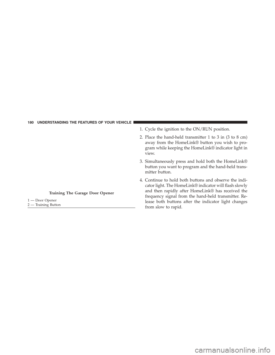 JEEP PATRIOT 2014 1.G Owners Manual 1. Cycle the ignition to the ON/RUN position.
2. Place the hand-held transmitter 1 to 3 in (3 to 8 cm)away from the HomeLink® button you wish to pro-
gram while keeping the HomeLink® indicator light JEEP PATRIOT 2014 1.G Owners Manual 1. Cycle the ignition to the ON/RUN position.
2. Place the hand-held transmitter 1 to 3 in (3 to 8 cm)away from the HomeLink® button you wish to pro-
gram while keeping the HomeLink® indicator light