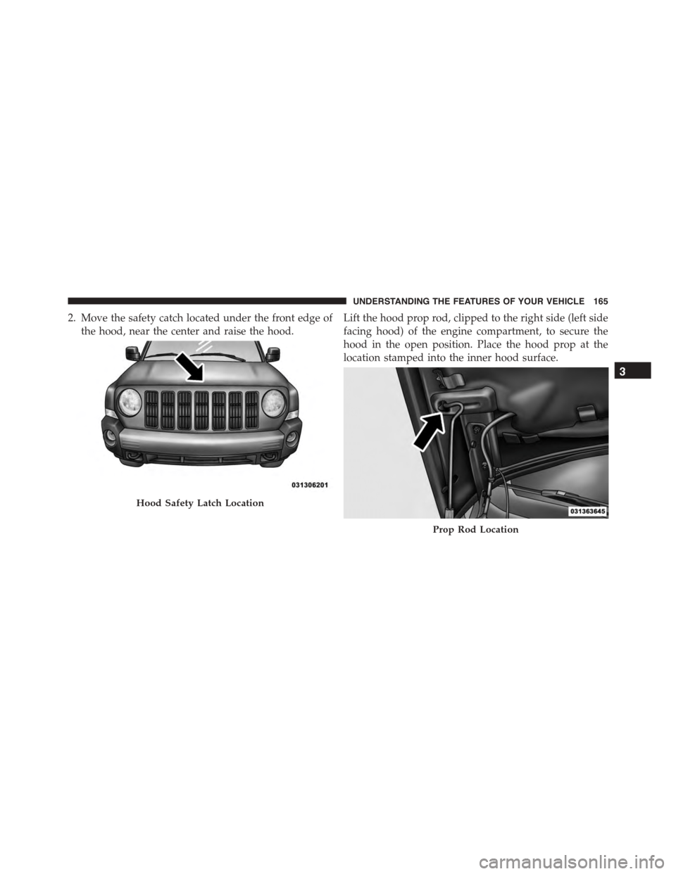JEEP PATRIOT 2015 1.G Owners Manual 2. Move the safety catch located under the front edge of
the hood, near the center and raise the hood.
Lift the hood prop rod, clipped to the right side (left side
facing hood) of the engine compartme