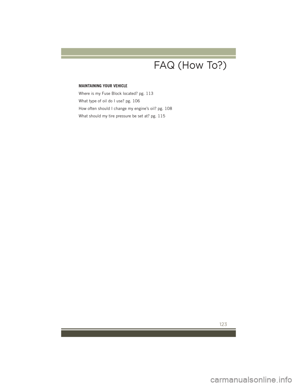JEEP PATRIOT 2015 1.G User Guide MAINTAINING YOUR VEHICLE
Where is my Fuse Block located? pg. 113
What type of oil do I use? pg. 106
How often should I change my engine’s oil? pg. 108
What should my tire pressure be set at? pg. 115 JEEP PATRIOT 2015 1.G User Guide MAINTAINING YOUR VEHICLE
Where is my Fuse Block located? pg. 113
What type of oil do I use? pg. 106
How often should I change my engine’s oil? pg. 108
What should my tire pressure be set at? pg. 115