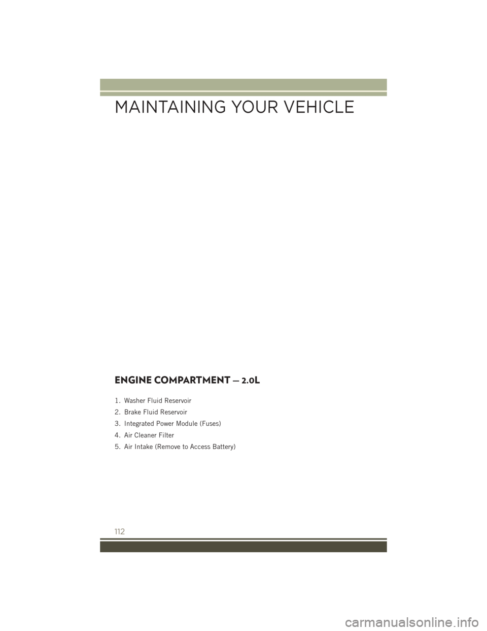 JEEP PATRIOT 2016 1.G User Guide ENGINE COMPARTMENT — 2.0L
1. Washer Fluid Reservoir
2. Brake Fluid Reservoir
3. Integrated Power Module (Fuses)
4. Air Cleaner Filter
5. Air Intake (Remove to Access Battery)
MAINTAINING YOUR VEHICL