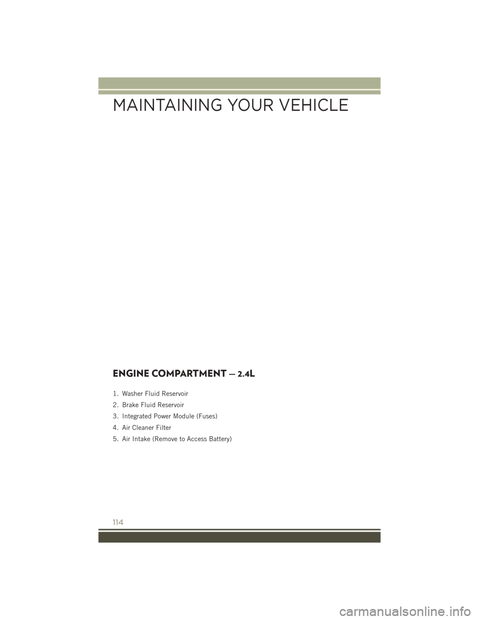 JEEP PATRIOT 2016 1.G Owners Manual ENGINE COMPARTMENT — 2.4L
1. Washer Fluid Reservoir
2. Brake Fluid Reservoir
3. Integrated Power Module (Fuses)
4. Air Cleaner Filter
5. Air Intake (Remove to Access Battery)
MAINTAINING YOUR VEHICL JEEP PATRIOT 2016 1.G Owners Manual ENGINE COMPARTMENT — 2.4L
1. Washer Fluid Reservoir
2. Brake Fluid Reservoir
3. Integrated Power Module (Fuses)
4. Air Cleaner Filter
5. Air Intake (Remove to Access Battery)
MAINTAINING YOUR VEHICL