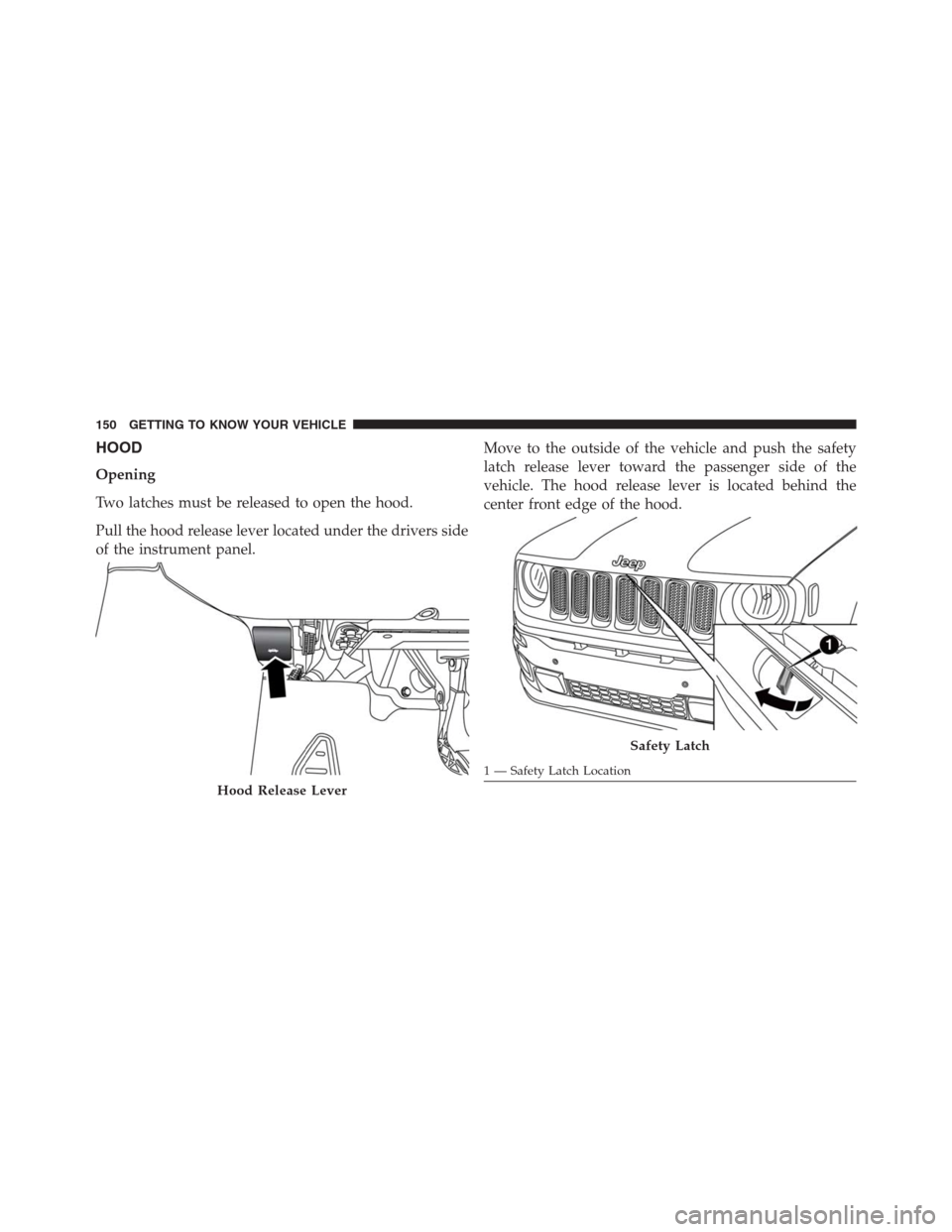 JEEP RENEGADE 2016 1.G Owners Manual HOOD
Opening
Two latches must be released to open the hood.
Pull the hood release lever located under the drivers side
of the instrument panel.Move to the outside of the vehicle and push the safety
la