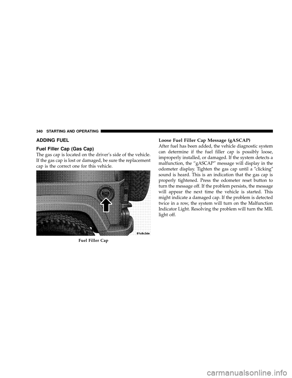 JEEP WRANGLER 2008 JK / 3.G Owners Manual ADDING FUEL
Fuel Filler Cap (Gas Cap)
The gas cap is located on the driver’s side of the vehicle.
If the gas cap is lost or damaged, be sure the replacement
cap is the correct one for this vehicle.
JEEP WRANGLER 2008 JK / 3.G Owners Manual ADDING FUEL
Fuel Filler Cap (Gas Cap)
The gas cap is located on the driver’s side of the vehicle.
If the gas cap is lost or damaged, be sure the replacement
cap is the correct one for this vehicle.