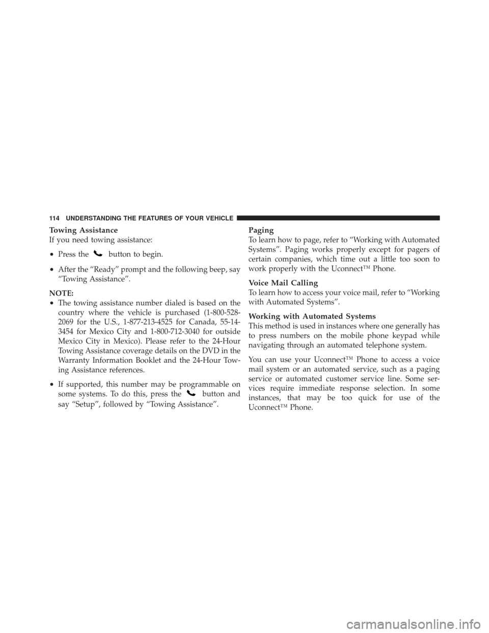 JEEP WRANGLER 2011 JK / 3.G Owners Manual Towing Assistance
If you need towing assistance:
•Press thebutton to begin.
•After the “Ready” prompt and the following beep, say
“Towing Assistance”.
NOTE:
•The towing assistance number