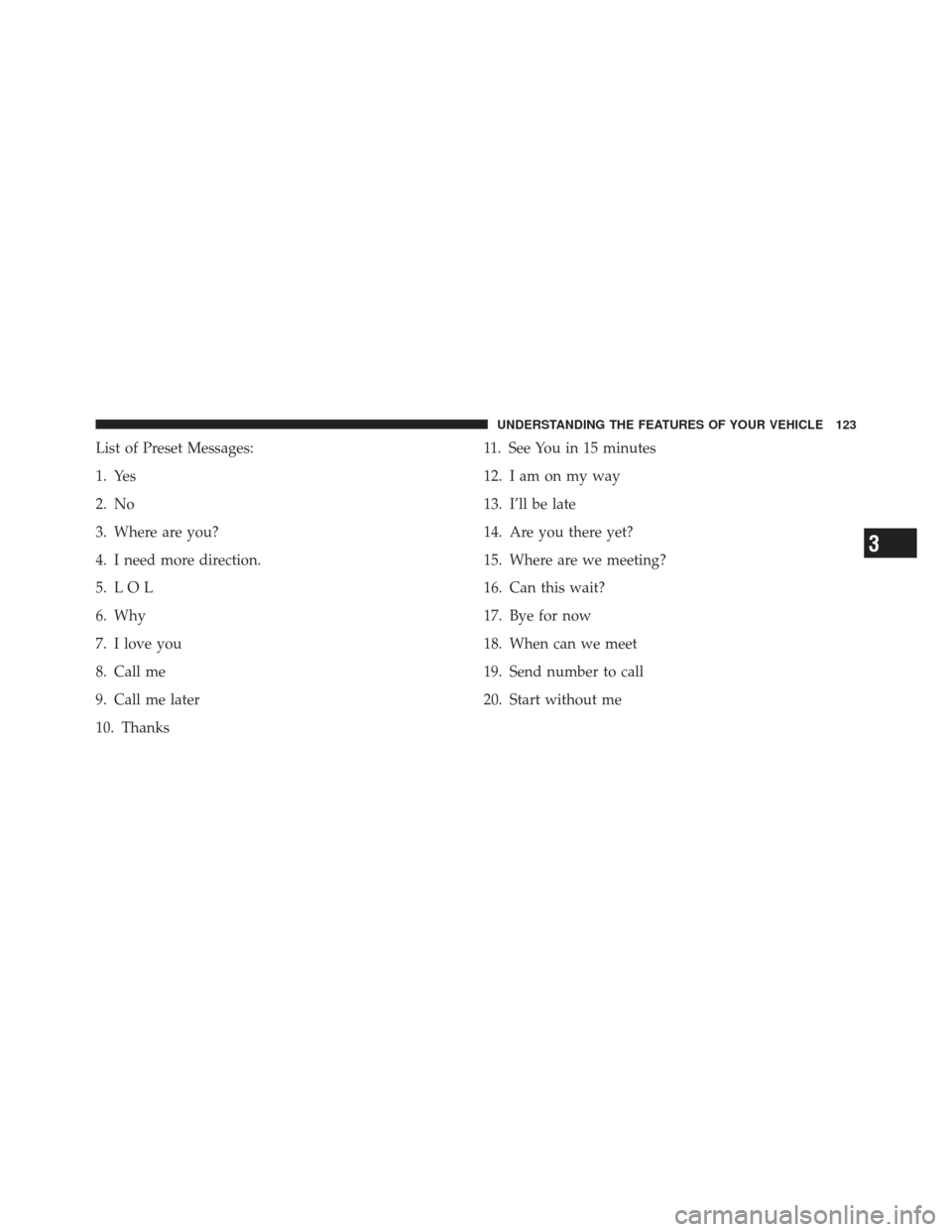 JEEP WRANGLER 2011 JK / 3.G Owners Manual List of Preset Messages:
1. Yes
2. No
3. Where are you?
4. I need more direction.
5. L O L
6. Why
7. I love you
8. Call me
9. Call me later
10. Thanks11. See You in 15 minutes
12. I am on my way
13. I JEEP WRANGLER 2011 JK / 3.G Owners Manual List of Preset Messages:
1. Yes
2. No
3. Where are you?
4. I need more direction.
5. L O L
6. Why
7. I love you
8. Call me
9. Call me later
10. Thanks11. See You in 15 minutes
12. I am on my way
13. I