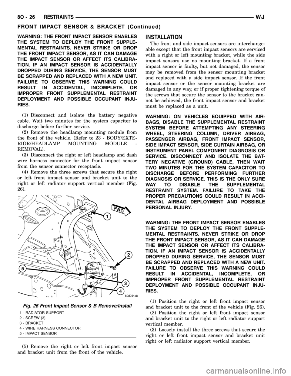 JEEP GRAND CHEROKEE 2003 WJ / 2.G Repair Manual WARNING: THE FRONT IMPACT SENSOR ENABLES
THE SYSTEM TO DEPLOY THE FRONT SUPPLE-
MENTAL RESTRAINTS. NEVER STRIKE OR DROP
THE FRONT IMPACT SENSOR, AS IT CAN DAMAGE
THE IMPACT SENSOR OR AFFECT ITS CALIBR
