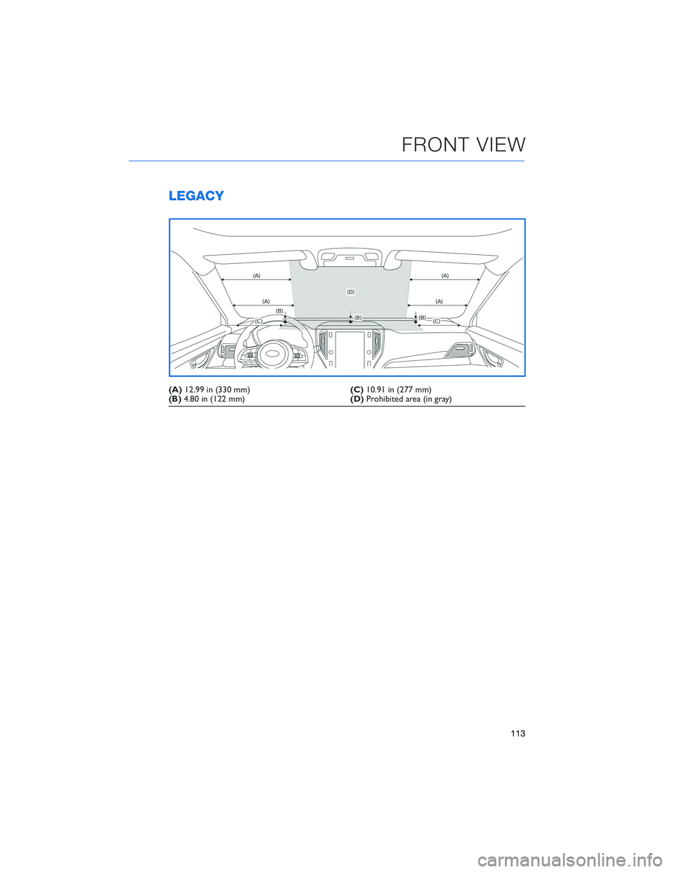SUBARU LEGACY 2022 Getting Started Guide LEGACY
(A)12.99 in (330 mm)(C)10.91 in (277 mm)
(B)4.80 in (122 mm)(D)Prohibited area (in gray)
FRONT VIEW
113 SUBARU LEGACY 2022 Getting Started Guide LEGACY
(A)12.99 in (330 mm)(C)10.91 in (277 mm)
(B)4.80 in (122 mm)(D)Prohibited area (in gray)
FRONT VIEW
113
