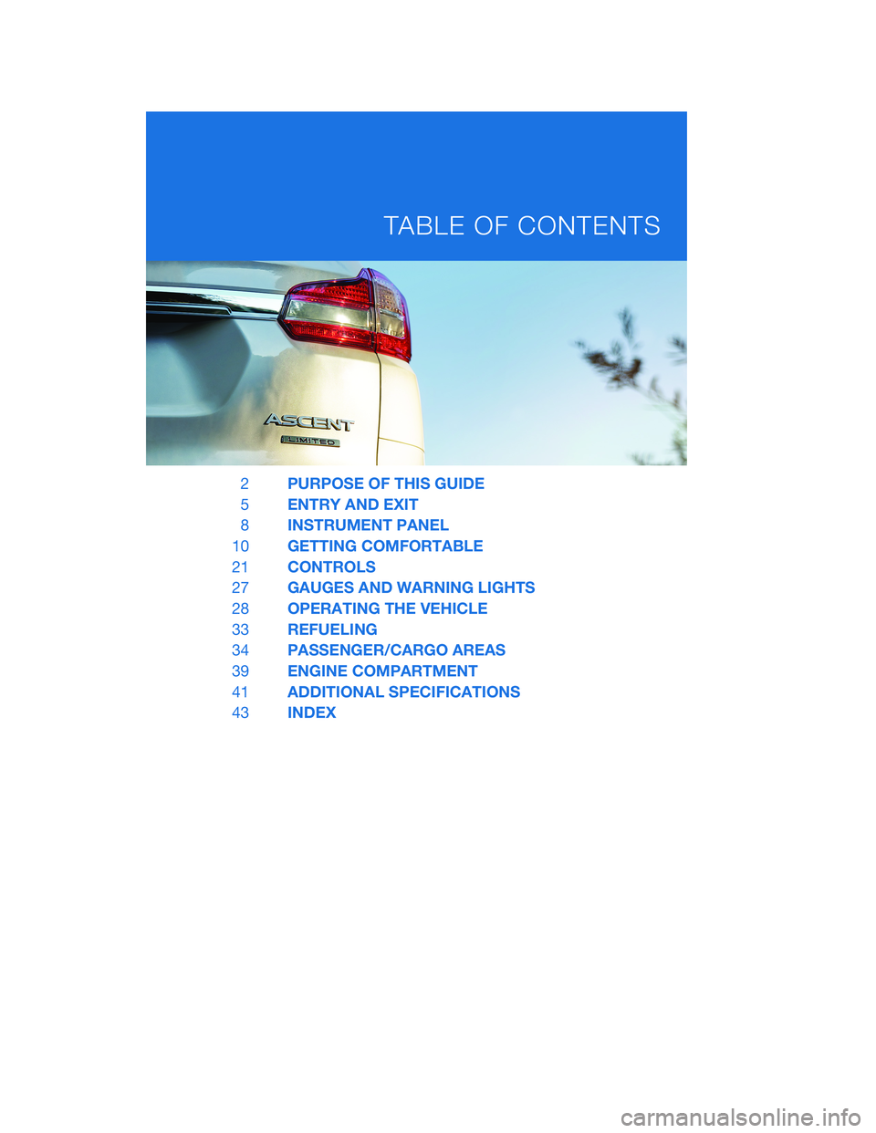 SUBARU ASCENT 2020 Quick Guide 2PURPOSE OF THIS GUIDE
5ENTRY AND EXIT
8INSTRUMENT PANEL
10GETTING COMFORTABLE
21CONTROLS
27GAUGES AND WARNING LIGHTS
28OPERATING THE VEHICLE
33REFUELING
34PASSENGER/CARGO AREAS
39ENGINE COMPARTMENT
4 SUBARU ASCENT 2020 Quick Guide 2PURPOSE OF THIS GUIDE
5ENTRY AND EXIT
8INSTRUMENT PANEL
10GETTING COMFORTABLE
21CONTROLS
27GAUGES AND WARNING LIGHTS
28OPERATING THE VEHICLE
33REFUELING
34PASSENGER/CARGO AREAS
39ENGINE COMPARTMENT
4