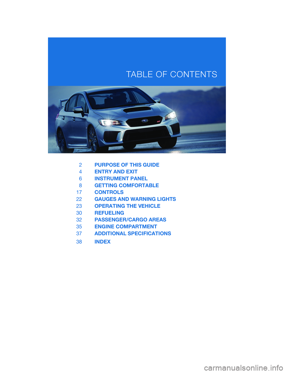 SUBARU WRX 2020 Quick Guide 2PURPOSE OF THIS GUIDE
4ENTRY AND EXIT
6INSTRUMENT PANEL
8GETTING COMFORTABLE
17CONTROLS
22GAUGES AND WARNING LIGHTS
23OPERATING THE VEHICLE
30REFUELING
32PASSENGER/CARGO AREAS
35ENGINE COMPARTMENT
37 SUBARU WRX 2020 Quick Guide 2PURPOSE OF THIS GUIDE
4ENTRY AND EXIT
6INSTRUMENT PANEL
8GETTING COMFORTABLE
17CONTROLS
22GAUGES AND WARNING LIGHTS
23OPERATING THE VEHICLE
30REFUELING
32PASSENGER/CARGO AREAS
35ENGINE COMPARTMENT
37