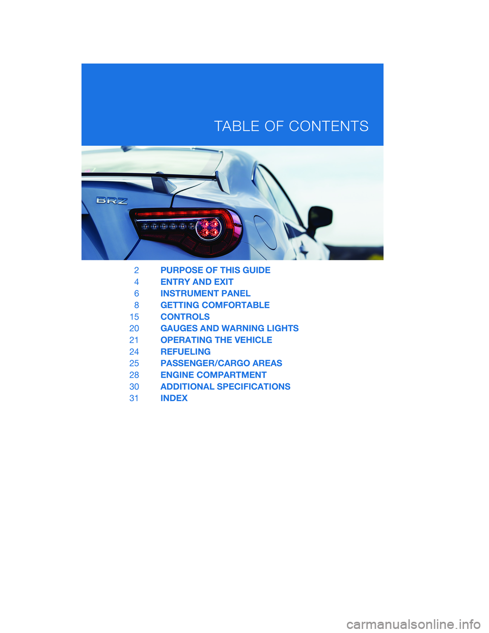 SUBARU BRZ 2020 Quick Guide 2PURPOSE OF THIS GUIDE
4ENTRY AND EXIT
6INSTRUMENT PANEL
8GETTING COMFORTABLE
15CONTROLS
20GAUGES AND WARNING LIGHTS
21OPERATING THE VEHICLE
24REFUELING
25PASSENGER/CARGO AREAS
28ENGINE COMPARTMENT
30 SUBARU BRZ 2020 Quick Guide 2PURPOSE OF THIS GUIDE
4ENTRY AND EXIT
6INSTRUMENT PANEL
8GETTING COMFORTABLE
15CONTROLS
20GAUGES AND WARNING LIGHTS
21OPERATING THE VEHICLE
24REFUELING
25PASSENGER/CARGO AREAS
28ENGINE COMPARTMENT
30