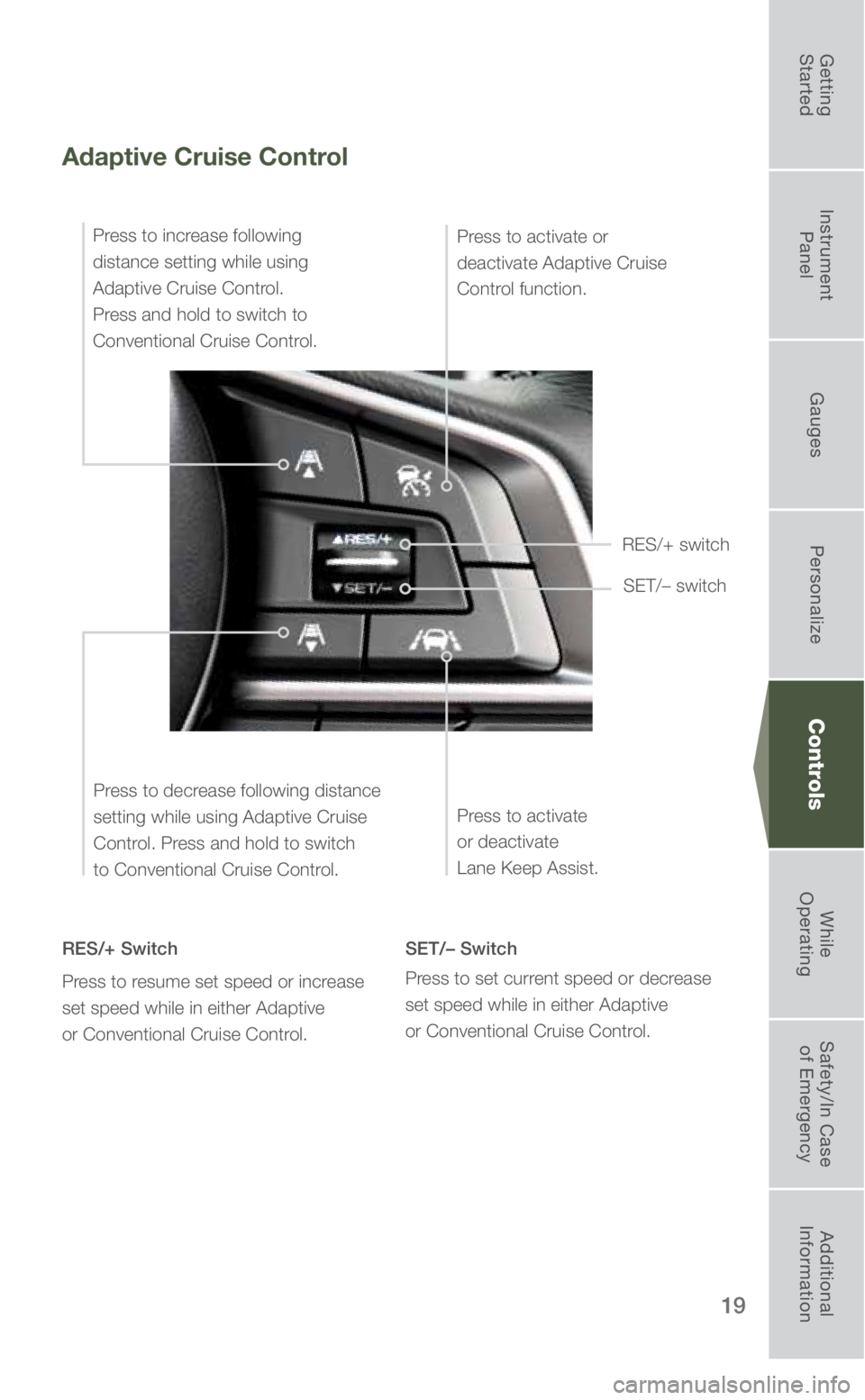 SUBARU FORESTER 2019 Quick Guide 19
Controls
Adaptive Cruise Control
RES/+ Switch
Press to resume set speed or increase
set speed while in either Adaptive
or Conventional Cruise Control. SET/– Switch
Press to set current speed or SUBARU FORESTER 2019 Quick Guide 19
Controls
Adaptive Cruise Control
RES/+ Switch
Press to resume set speed or increase
set speed while in either Adaptive
or Conventional Cruise Control. SET/– Switch
Press to set current speed or