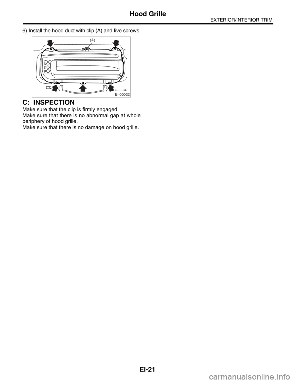 SUBARU FORESTER 2004  Service Repair Manual EI-21
EXTERIOR/INTERIOR TRIM
Hood Grille
6) Install the hood duct with clip (A) and five screws.
C: INSPECTION
Make sure that the clip is firmly engaged.
Make sure that there is no abnormal gap at who