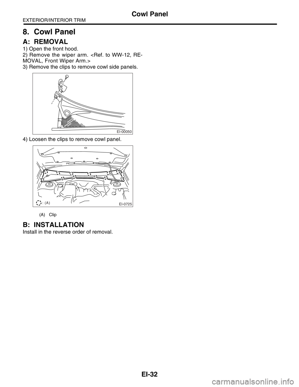 SUBARU FORESTER 2004  Service Repair Manual EI-32
EXTERIOR/INTERIOR TRIM
Cowl Panel
8. Cowl Panel
A: REMOVAL
1) Open the front hood.
2) Remove the wiper arm. <Ref. to WW-12, RE-
MOVAL, Front Wiper Arm.>
3) Remove the clips to remove cowl side p