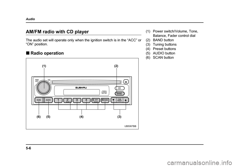 SUBARU BAJA 2005 1.G Owners Manual 5-6
Audio
AM/FM radio with CD player 
The audio set will operate only when the ignition switch is in the “ACC” or 
“ON” position. �„
Radio operation
(1) (2)
(6) (5) (4) (3)
UB5067BB
(1) Powe