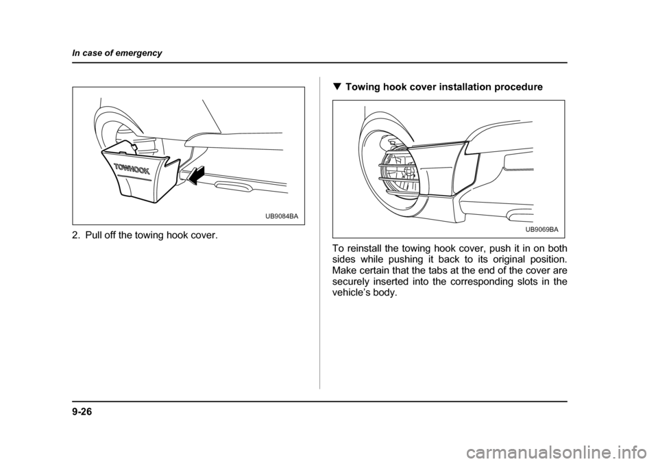 SUBARU BAJA 2005 1.G Owners Manual 9-26
In case of emergency
2. Pull off the towing hook cover.
�T
Towing hook cover installation procedure
To reinstall the towing hook cover, push it in on both 
sides while pushing it back to its orig