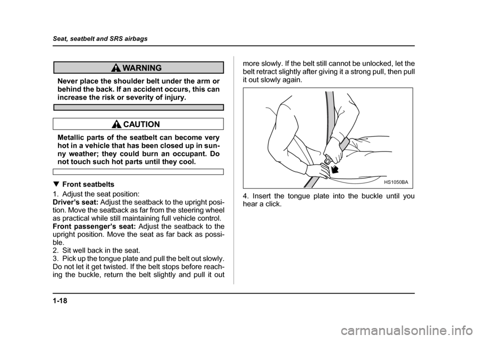 SUBARU BAJA 2005 1.G Owners Manual 1-18
Seat, seatbelt and SRS airbags
Never place the shoulder belt under the arm or 
behind the back. If an accident occurs, this can
increase the risk or severity of injury.
Metallic parts of the seat