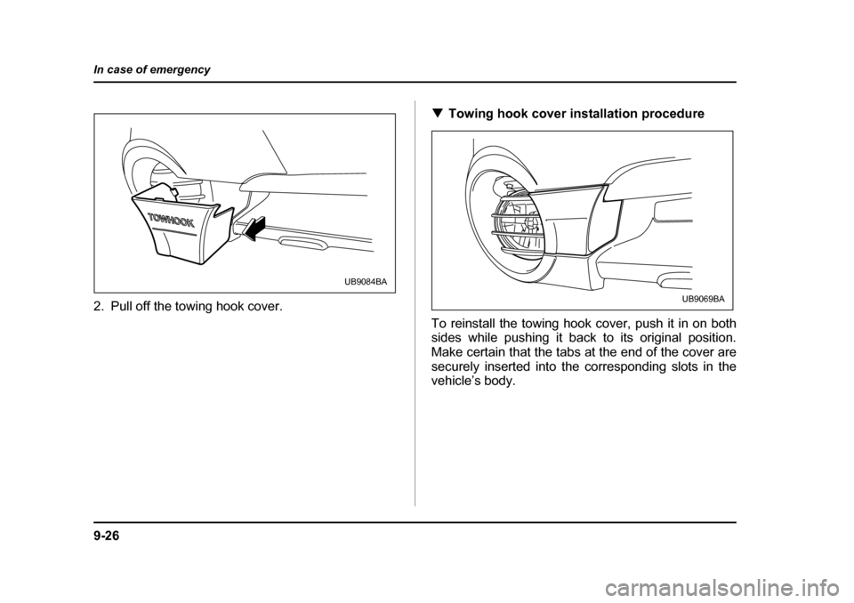 SUBARU BAJA 2006 1.G Owners Manual 9-26
In case of emergency
2. Pull off the towing hook cover.
�T
Towing hook cover installation procedure
To reinstall the towing hook cover, push it in on both 
sides while pushing it back to its orig