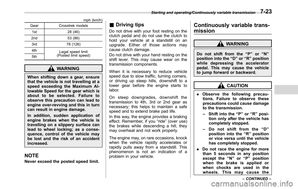 SUBARU CROSSTREK 2017 1.G Owners Manual mph (km/h)
Gear Crosstrek models
1st 28 (46)
2nd 53 (86)
3rd 78 (126)
4th
Legal speed limit
(Posted limit speed)
5th
WARNING
When shifting down a gear, ensure
that the vehicle is not travelling at a
s
