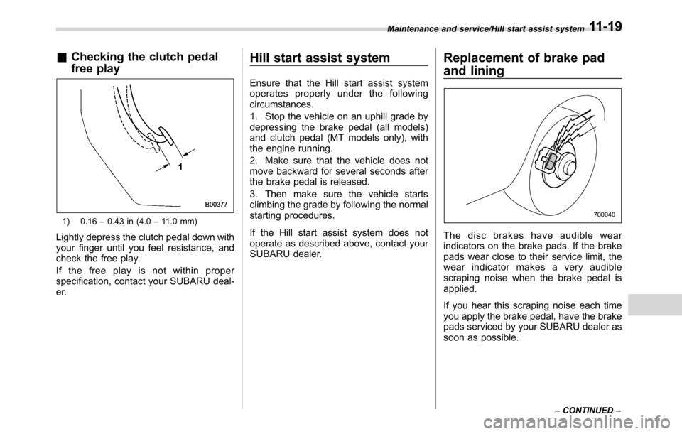 SUBARU CROSSTREK 2017 1.G Owners Manual &Checking the clutch pedal
free play
1) 0.16–0.43 in (4.0–11.0 mm)
Lightly depress the clutch pedal down with
your finger until you feel resistance, and
check the free play.
If the free play is no