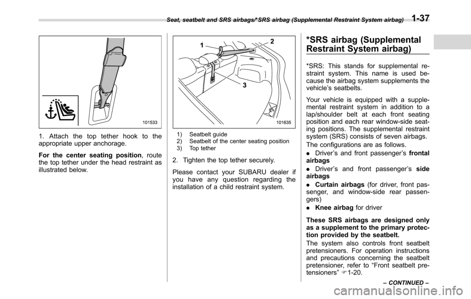 SUBARU CROSSTREK 2017 1.G Repair Manual 1. Attach the top tether hook to the
appropriate upper anchorage.
For the center seating position, route
the top tether under the head restraint as
illustrated below.1) Seatbelt guide
2) Seatbelt of t