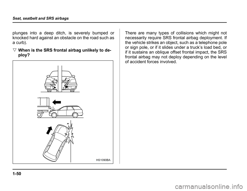 SUBARU FORESTER 2003 SG / 2.G Manual PDF 1-50
Seat, seatbelt and SRS airbags
plunges into a deep ditch, is severely bumped or 
knocked hard against an obstacle on the road such as
a curb). �
When is the SRS frontal airbag unlikely to de- 
pl