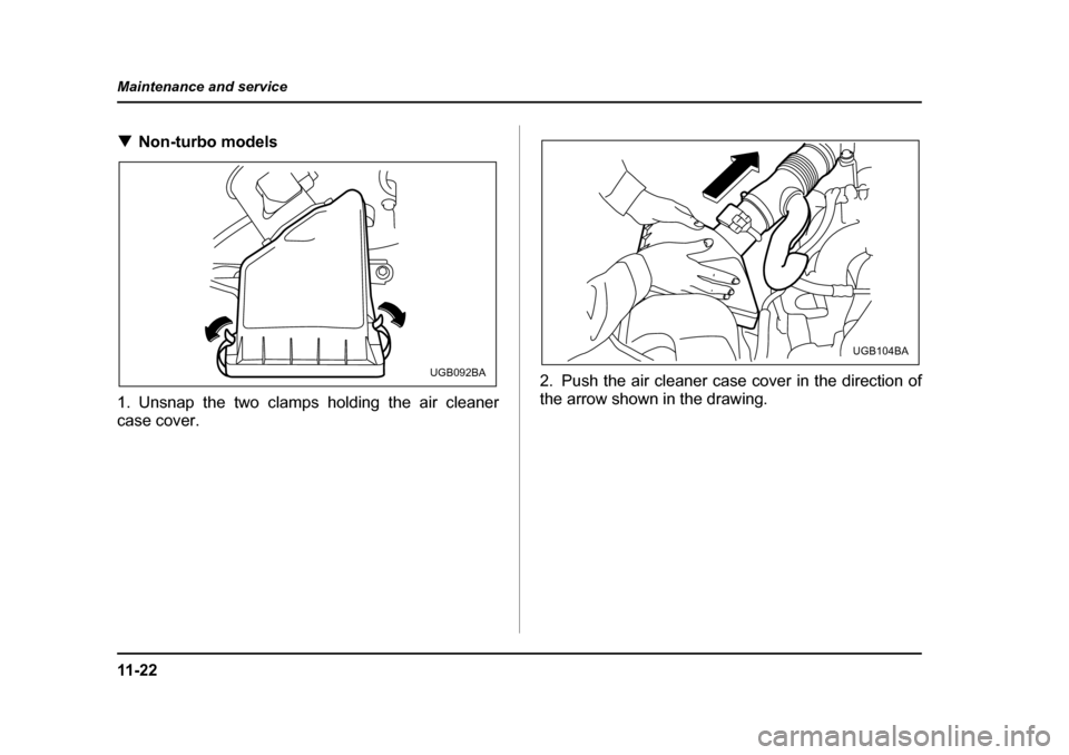 SUBARU FORESTER 2005 SG / 2.G Owners Manual 11 - 2 2
Maintenance and service
�T
Non-turbo models
1. Unsnap the two clamps holding the air cleaner case cover. 2. Push the air cleaner case cover in the direction of
the arrow shown in the drawing.
