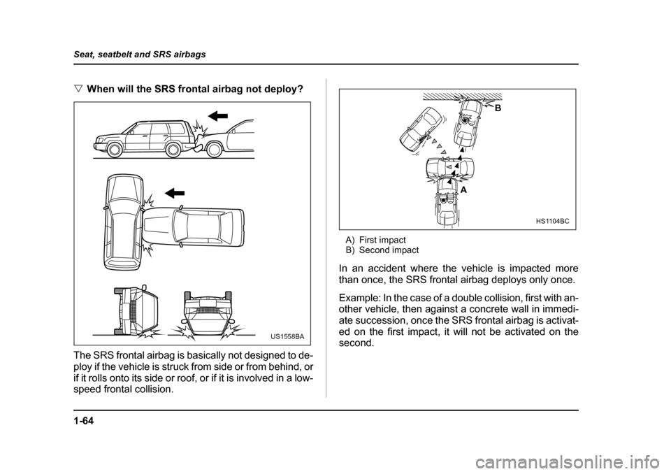SUBARU FORESTER 2005 SG / 2.G Owners Manual 1-64
Seat, seatbelt and SRS airbags
�V
When will the SRS frontal airbag not deploy?
The SRS frontal airbag is basically not designed to de- 
ploy if the vehicle is struck from side or from behind, or 